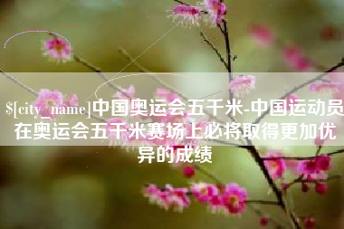 安庆中国奥运会五千米-中国运动员在奥运会五千米赛场上必将取得更加优异的成绩