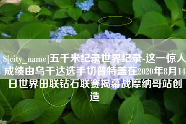 安庆五千米纪录世界纪录-这一惊人成绩由乌干达选手切普特盖在2020年8月14日世界田联钻石联赛揭幕战摩纳哥站创造