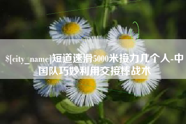 安庆短道速滑5000米接力几个人-中国队巧妙利用交接棒战术
