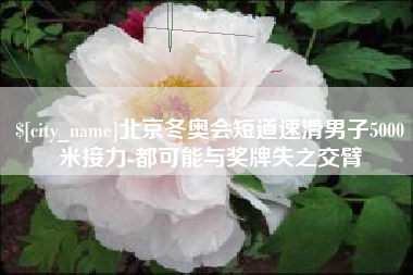 安庆北京冬奥会短道速滑男子5000米接力-都可能与奖牌失之交臂