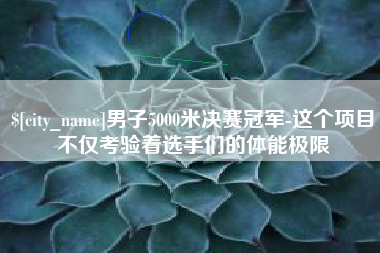 安庆男子5000米决赛冠军-这个项目不仅考验着选手们的体能极限