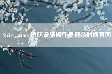 安庆消防设施操作员报名时间官网