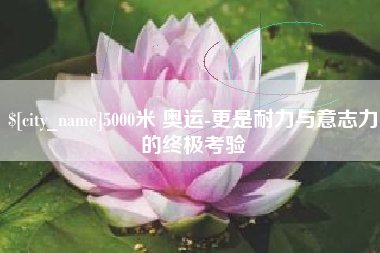 安庆5000米 奥运-更是耐力与意志力的终极考验