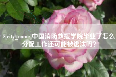安庆中国消防救援学院毕业了怎么分配工作还可能被逃汰吗？