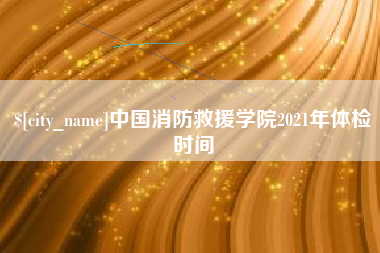 安庆中国消防救援学院2021年体检时间