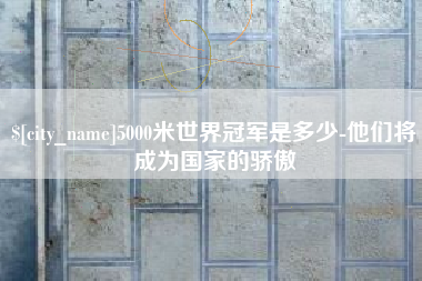 安庆5000米世界冠军是多少-他们将成为国家的骄傲