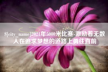 安庆2021年5000米比赛-激励着无数人在追求梦想的道路上勇往直前