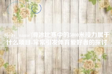 安庆滑冰比赛中的5000米接力属于什么项目-常常引发体育爱好者的探讨
