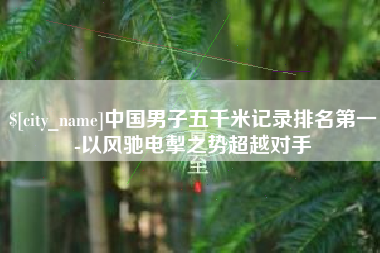 安庆中国男子五千米记录排名第一-以风驰电掣之势超越对手