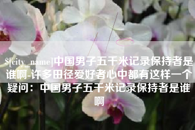 安庆中国男子五千米记录保持者是谁啊-许多田径爱好者心中都有这样一个疑问：中国男子五千米记录保持者是谁啊