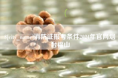 安庆消防证报考条件2024年官网烟台福山
