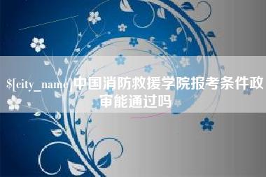 安庆中国消防救援学院报考条件政审能通过吗