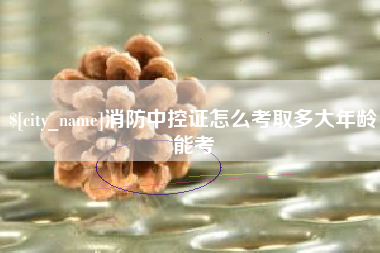 安庆消防中控证怎么考取多大年龄能考
